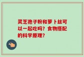 灵芝孢子粉和萝卜丝可以一起吃吗？食物搭配的科学原理？