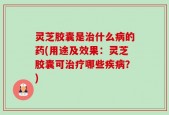 灵芝胶囊是治什么病的药(用途及效果：灵芝胶囊可治疗哪些疾病？)