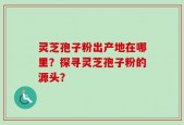 灵芝孢子粉出产地在哪里？探寻灵芝孢子粉的源头？