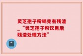 灵芝孢子粉喝完有残渣_“灵芝孢子粉饮用后残渣处理方法”