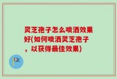 灵芝孢子怎么喷洒效果好(如何喷洒灵芝孢子，以获得最佳效果)