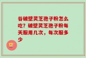 谷破壁灵芝孢子粉怎么吃？破壁灵芝孢子粉每天服用几次，每次服多少