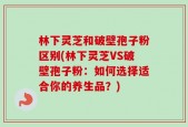 林下灵芝和破壁孢子粉区别(林下灵芝VS破壁孢子粉：如何选择适合你的养生品？)