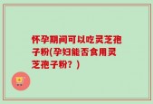 怀孕期间可以吃灵芝孢子粉(孕妇能否食用灵芝孢子粉？)