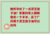 刚怀孕吃了一点灵芝孢子油？家里的老人刚刚做完一个手术，买了广药那个灵芝孢子油可以吃吗
