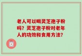 老人可以喝灵芝孢子粉吗？灵芝孢子粉对老年人的功效和食用方法？