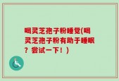 喝灵芝孢子粉睡觉(喝灵芝孢子粉有助于睡眠？尝试一下！)