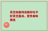 灵芝和菌炖汤做好吃不好灵芝菌汤，营养美味俱佳