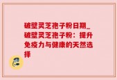 破壁灵芝孢子粉日期_破壁灵芝孢子粉：提升免疫力与健康的天然选择