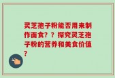 灵芝孢子粉能否用来制作面食？？探究灵芝孢子粉的营养和美食价值？