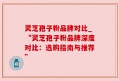 灵芝孢子粉品牌对比_“灵芝孢子粉品牌深度对比：选购指南与推荐”