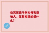 吃灵芝孢子粉对母乳影响大，你想知道的是什么？