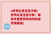 a乔秀红灵芝孢子粉(乔秀红灵芝孢子粉：拥有丰富营养和功效的自然保健品)