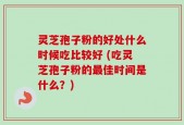 灵芝孢子粉的好处什么时候吃比较好 (吃灵芝孢子粉的最佳时间是什么？)