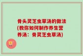骨头灵芝虫草汤的做法(教你如何制作养生营养汤：骨灵芝虫草汤)