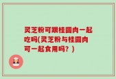灵芝粉可跟桂圆肉一起吃吗(灵芝粉与桂圆肉可一起食用吗？)