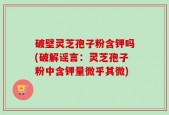 破壁灵芝孢子粉含钾吗(破解谣言：灵芝孢子粉中含钾量微乎其微)