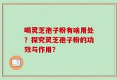 喝灵芝孢子粉有啥用处？探究灵芝孢子粉的功效与作用？