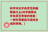 科学对太岁肉灵芝的解释是什么(科学解释太岁肉灵芝奇怪的现象：一种珍奇蘑菇与腐肉合成的奇物。)