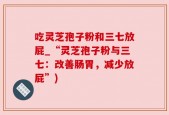 吃灵芝孢子粉和三七放屁_“灵芝孢子粉与三七：改善肠胃，减少放屁”)