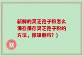 新鲜的灵芝孢子粉怎么保存保存灵芝孢子粉的方法，你知道吗？)