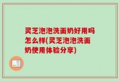 灵芝泡泡洗面奶好用吗怎么样(灵芝泡泡洗面奶使用体验分享)