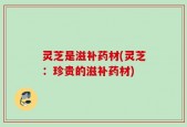 灵芝是滋补药材(灵芝：珍贵的滋补药材)