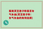 服用灵芝孢子粉是否补气补血(灵芝孢子粉：补气补血的有效选择)