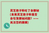 灵芝孢子粉吃了会便秘(食用灵芝孢子粉是否会引发便秘问题？——关注您的健康)