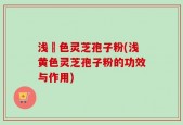 浅黃色灵芝孢子粉(浅黄色灵芝孢子粉的功效与作用)