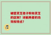 破壁灵芝孢子粉和灵芝的区别？详解两者的功效和特点？