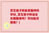 灵芝孢子粉能常服吗吗孕妇_灵芝孢子粉适合长期服用吗？孕妇能否使用？)