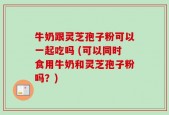 牛奶跟灵芝孢子粉可以一起吃吗 (可以同时食用牛奶和灵芝孢子粉吗？)