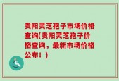 贵阳灵芝孢子市场价格查询(贵阳灵芝孢子价格查询，最新市场价格公布！)