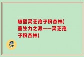 破壁灵芝孢子粉杏林(重生力之源——灵芝孢子粉杏林)