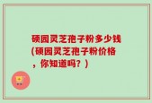 硕园灵芝孢子粉多少钱(硕园灵芝孢子粉价格，你知道吗？)