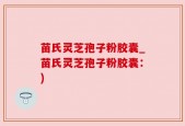苗氏灵芝孢子粉胶囊_苗氏灵芝孢子粉胶囊：)