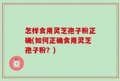 怎样食用灵芝孢子粉正确(如何正确食用灵芝孢子粉？)