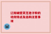 辽阳破壁灵芝孢子粉的功效特点及选购注意事项