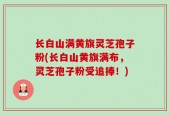 长白山满黄旗灵芝孢子粉(长白山黄旗满布，灵芝孢子粉受追捧！)