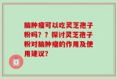 脑肿瘤可以吃灵芝孢子粉吗？？探讨灵芝孢子粉对脑肿瘤的作用及使用建议？
