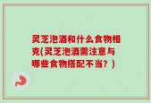 灵芝泡酒和什么食物相克(灵芝泡酒需注意与哪些食物搭配不当？)