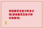 张恒春灵芝孢子粉多少钱(张恒春灵芝孢子粉价格查询)