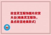 故宫灵芝服饰图片欣赏大全(精美灵芝服饰，盘点故宫绝美款式)
