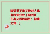 破壁灵芝孢子粉对人体有哪些好处 (探秘灵芝孢子粉的益处：健康之源！)