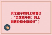 灵芝孢子粉网上销售价_“灵芝孢子粉：网上销售价格全面解析”)