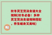 秋冬灵芝煲汤食谱大全视频(秋冬必备！多种灵芝煲汤食谱视频搭配，养生暖身又美味)