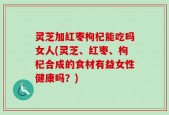 灵芝加红枣枸杞能吃吗女人(灵芝、红枣、枸杞合成的食材有益女性健康吗？)