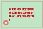 夏天可以煲灵芝汤喝吗女生(适合女生的夏季饮品：灵芝煲汤的好处)