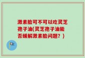 激素脸可不可以吃灵芝孢子油(灵芝孢子油能否缓解激素脸问题？)